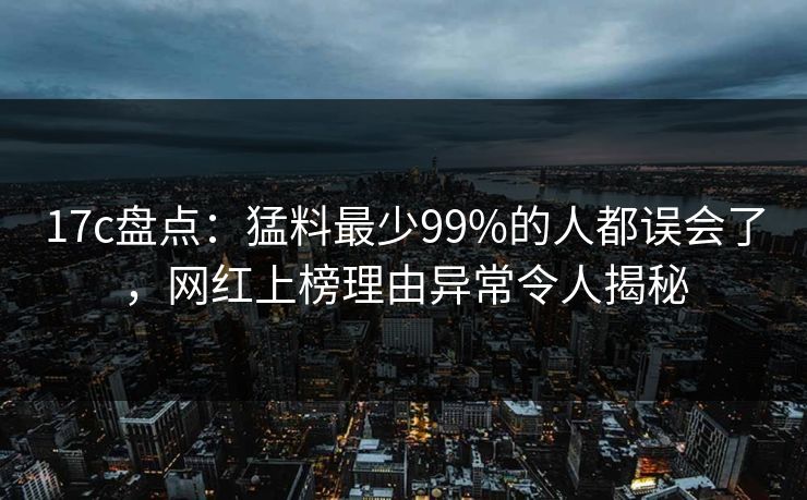 17c盘点：猛料最少99%的人都误会了，网红上榜理由异常令人揭秘