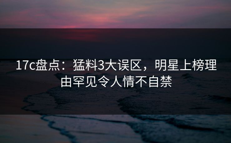 17c盘点：猛料3大误区，明星上榜理由罕见令人情不自禁