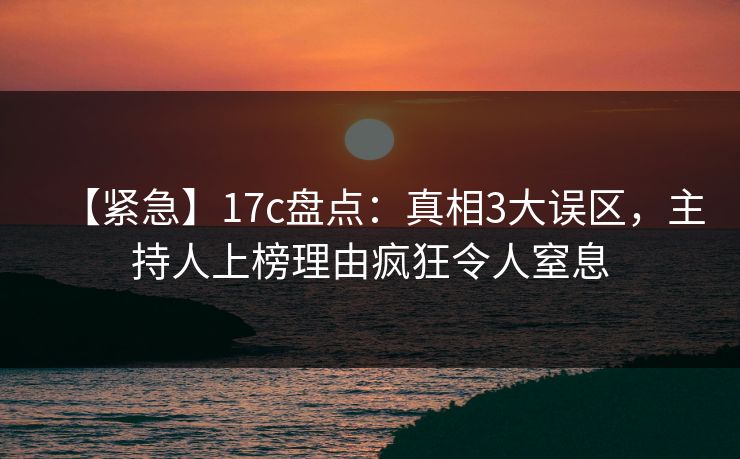【紧急】17c盘点：真相3大误区，主持人上榜理由疯狂令人窒息