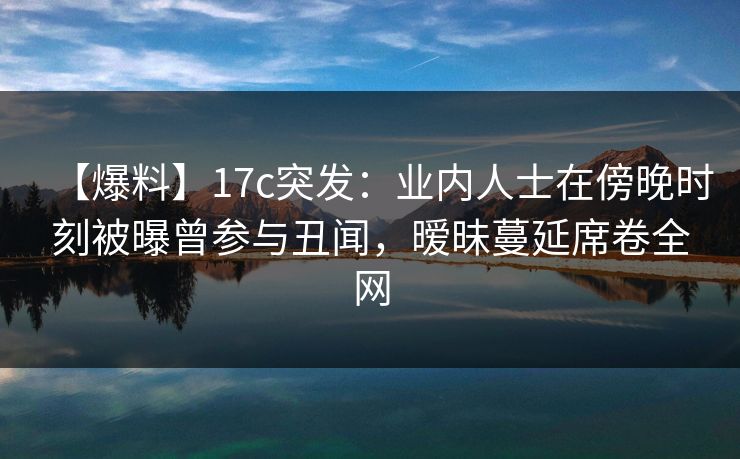 【爆料】17c突发：业内人士在傍晚时刻被曝曾参与丑闻，暧昧蔓延席卷全网