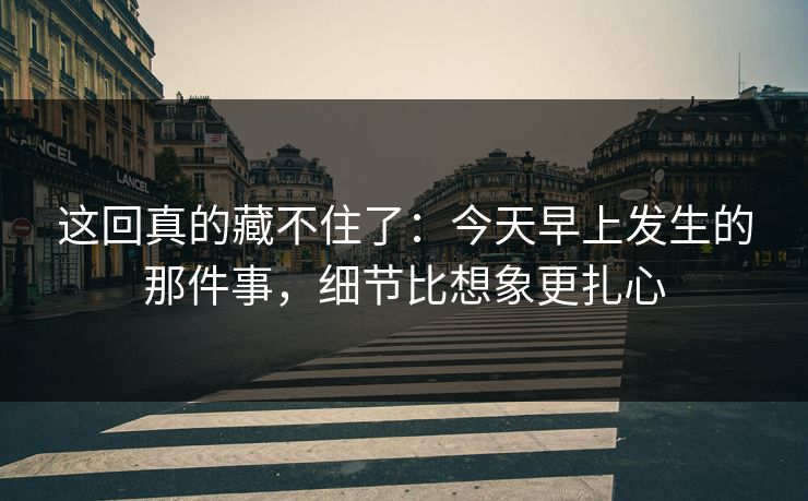 这回真的藏不住了：今天早上发生的那件事，细节比想象更扎心