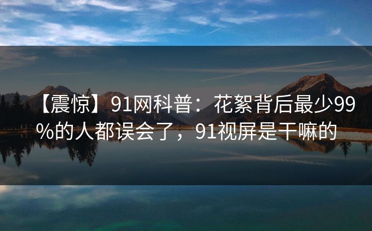 【震惊】91网科普：花絮背后最少99%的人都误会了，91视屏是干嘛的