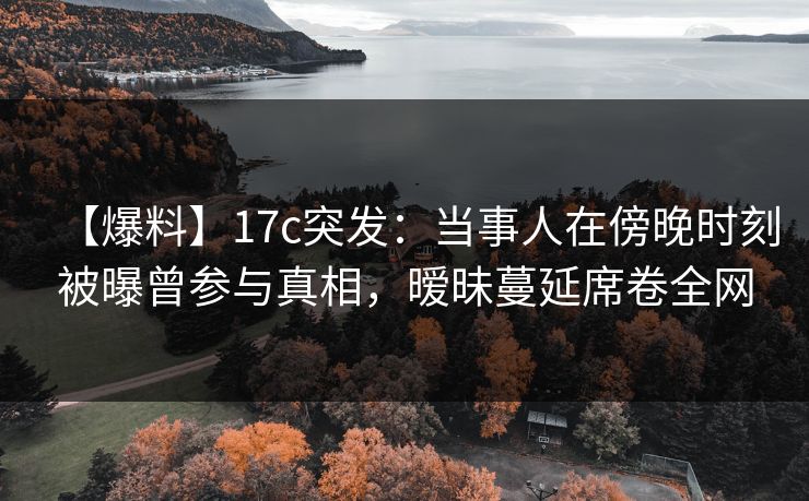 【爆料】17c突发：当事人在傍晚时刻被曝曾参与真相，暧昧蔓延席卷全网