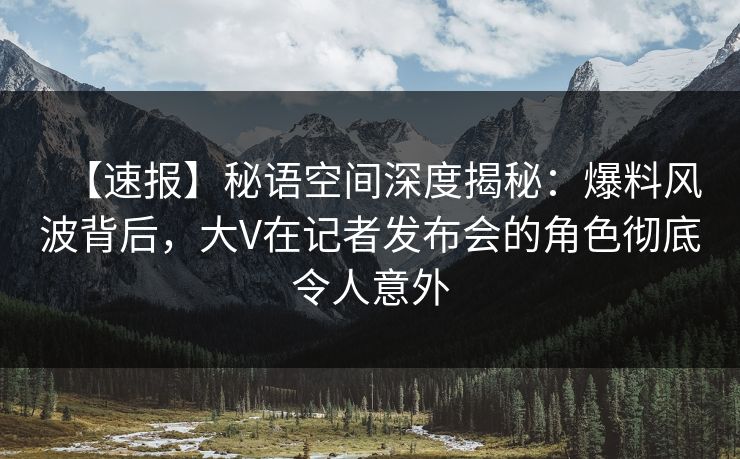 【速报】秘语空间深度揭秘：爆料风波背后，大V在记者发布会的角色彻底令人意外