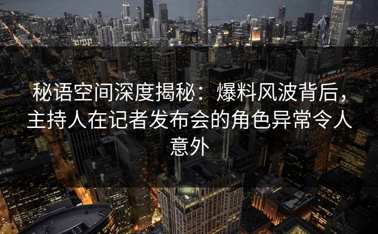 秘语空间深度揭秘：爆料风波背后，主持人在记者发布会的角色异常令人意外