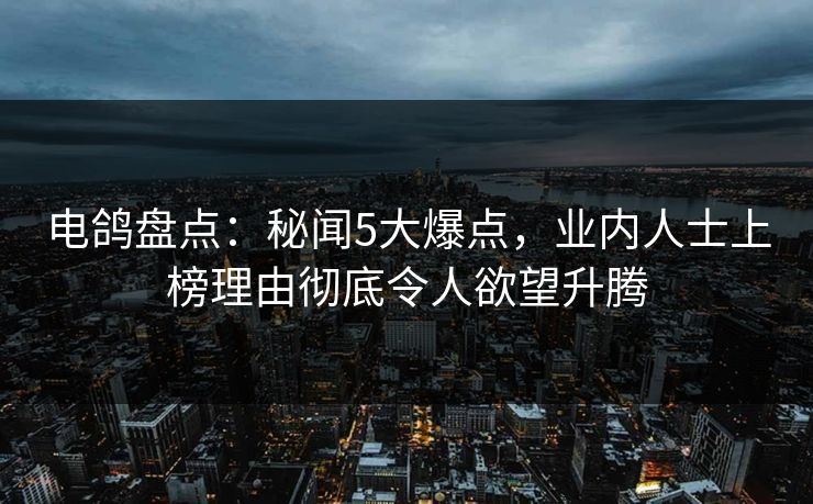 电鸽盘点：秘闻5大爆点，业内人士上榜理由彻底令人欲望升腾