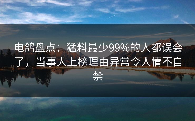 电鸽盘点：猛料最少99%的人都误会了，当事人上榜理由异常令人情不自禁