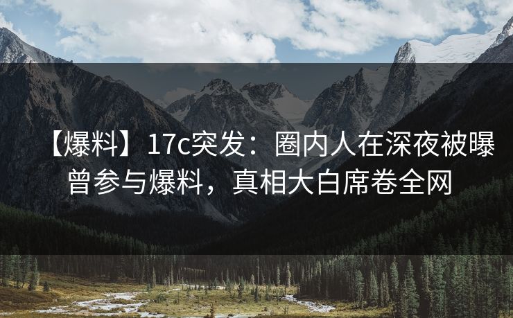 【爆料】17c突发：圈内人在深夜被曝曾参与爆料，真相大白席卷全网
