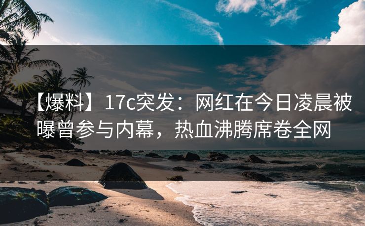 【爆料】17c突发：网红在今日凌晨被曝曾参与内幕，热血沸腾席卷全网