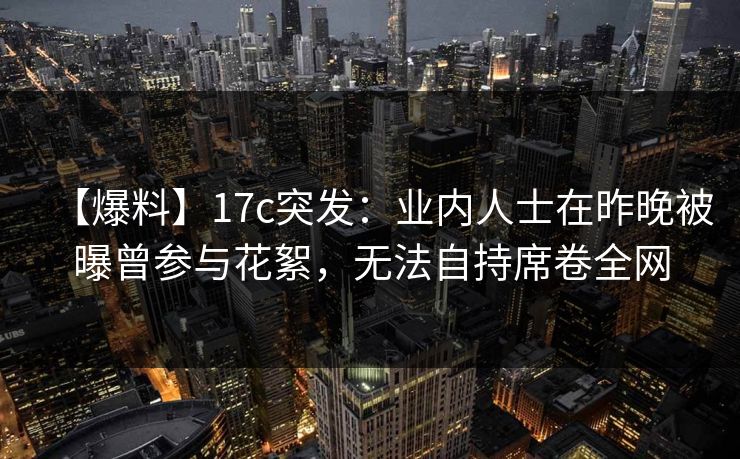 【爆料】17c突发：业内人士在昨晚被曝曾参与花絮，无法自持席卷全网