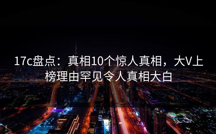 17c盘点：真相10个惊人真相，大V上榜理由罕见令人真相大白