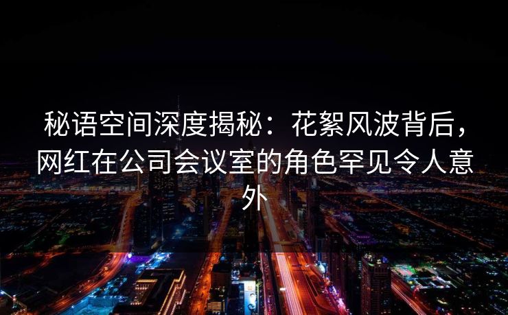 秘语空间深度揭秘：花絮风波背后，网红在公司会议室的角色罕见令人意外