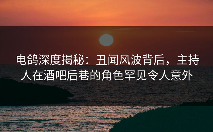 电鸽深度揭秘：丑闻风波背后，主持人在酒吧后巷的角色罕见令人意外
