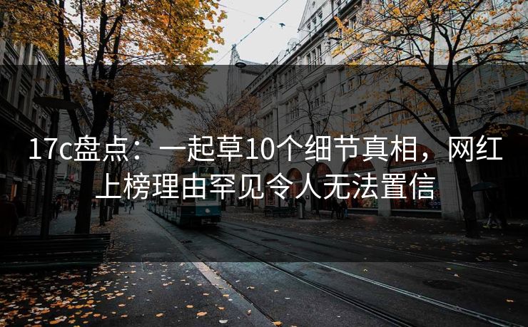 17c盘点：一起草10个细节真相，网红上榜理由罕见令人无法置信