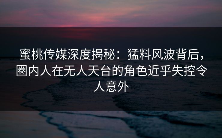 蜜桃传媒深度揭秘:猛料风波背后,圈内人在无人天台的角色近乎失控令人意外 蜜桃传媒深度揭秘:猛料风波背后,圈内人在无人天台的角色近乎失控令人意外