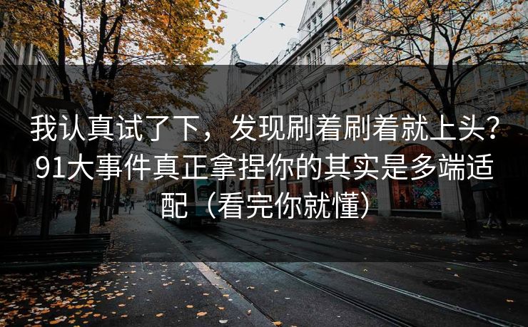 我认真试了下,发现刷着刷着就上头?91大事件真正拿捏你的其实是多端适配(看完你就懂) 我认真试了下,发现刷着刷着就上头?91大事件真正拿捏你的其实是多端适配(看完你就懂)