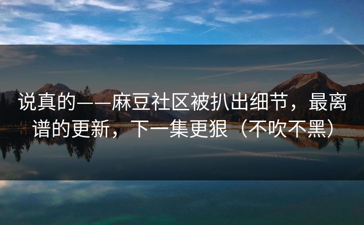 说真的——麻豆社区被扒出细节，最离谱的更新，下一集更狠（不吹不黑）